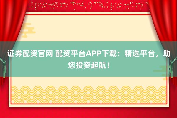 证券配资官网 配资平台APP下载：精选平台，助您投资起航！