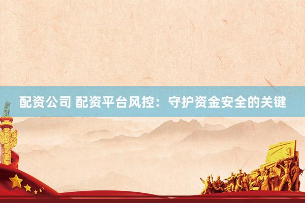 配资公司 配资平台风控：守护资金安全的关键