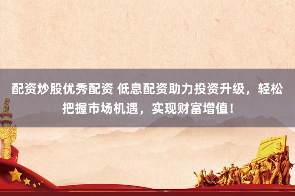 配资炒股优秀配资 低息配资助力投资升级，轻松把握市场机遇，实现财富增值！