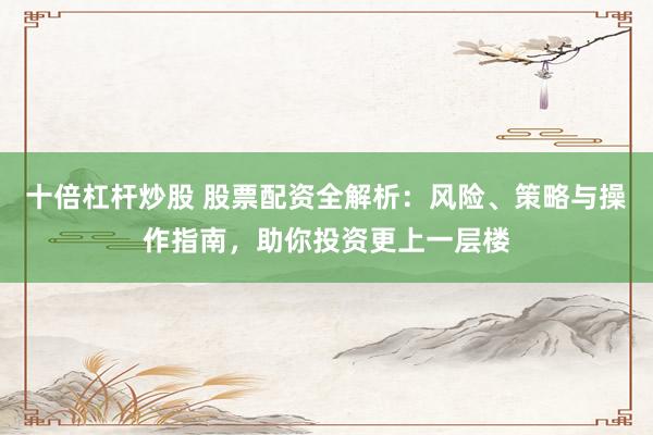 十倍杠杆炒股 股票配资全解析：风险、策略与操作指南，助你投资更上一层楼