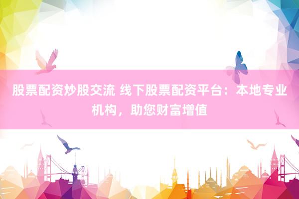 股票配资炒股交流 线下股票配资平台：本地专业机构，助您财富增值