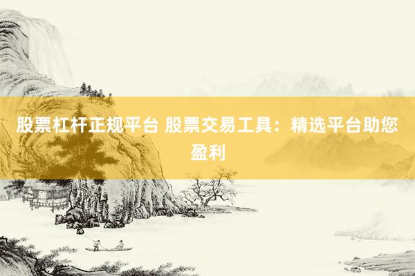 股票杠杆正规平台 股票交易工具：精选平台助您盈利