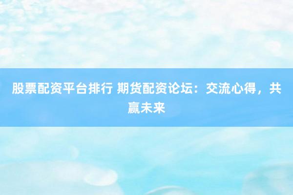 股票配资平台排行 期货配资论坛：交流心得，共赢未来