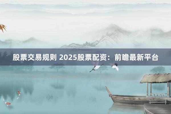 股票交易规则 2025股票配资：前瞻最新平台