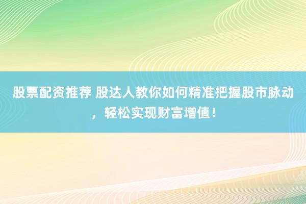 股票配资推荐 股达人教你如何精准把握股市脉动，轻松实现财富增值！
