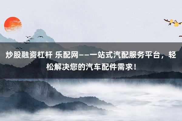 炒股融资杠杆 乐配网——一站式汽配服务平台，轻松解决您的汽车配件需求！