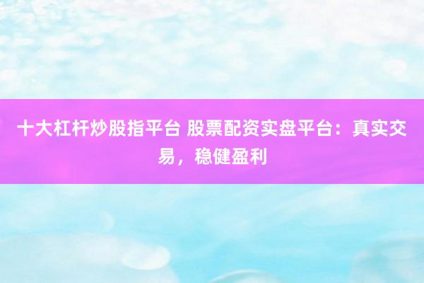 十大杠杆炒股指平台 股票配资实盘平台：真实交易，稳健盈利