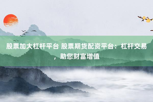 股票加大杠杆平台 股票期货配资平台：杠杆交易，助您财富增值