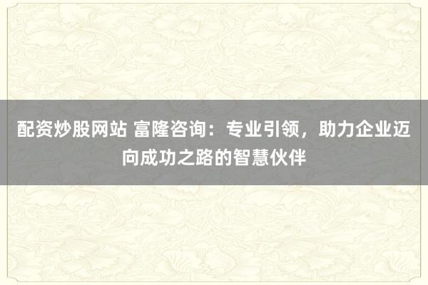 配资炒股网站 富隆咨询：专业引领，助力企业迈向成功之路的智慧伙伴