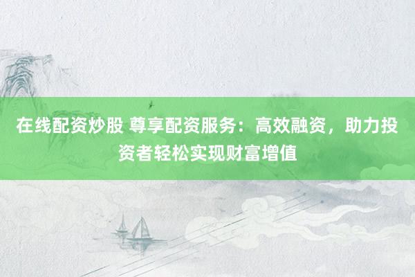 在线配资炒股 尊享配资服务：高效融资，助力投资者轻松实现财富增值