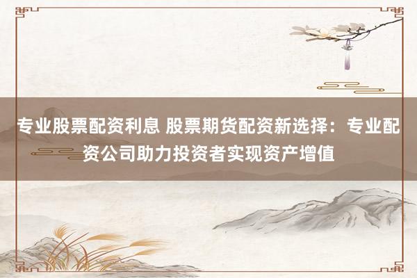 专业股票配资利息 股票期货配资新选择：专业配资公司助力投资者实现资产增值