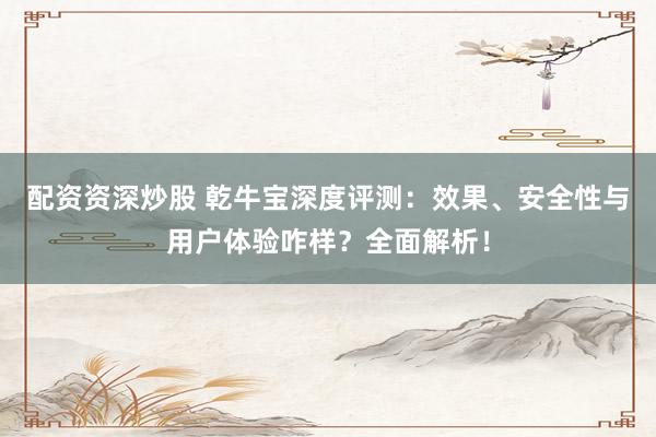 配资资深炒股 乾牛宝深度评测：效果、安全性与用户体验咋样？全面解析！