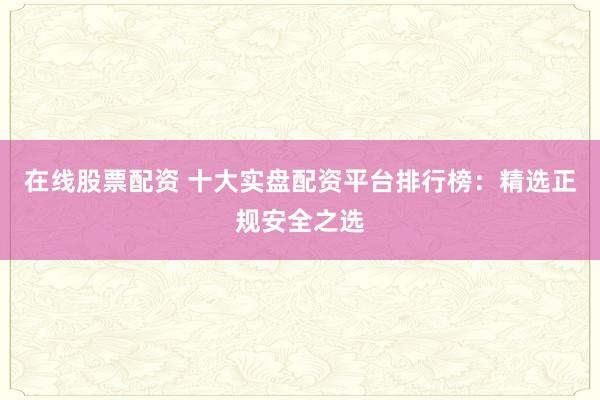 在线股票配资 十大实盘配资平台排行榜：精选正规安全之选