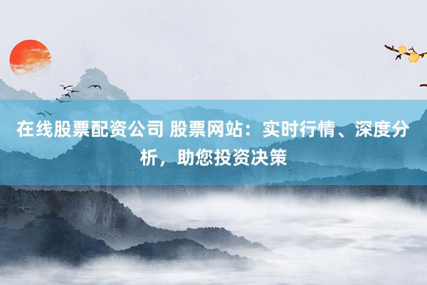 在线股票配资公司 股票网站：实时行情、深度分析，助您投资决策