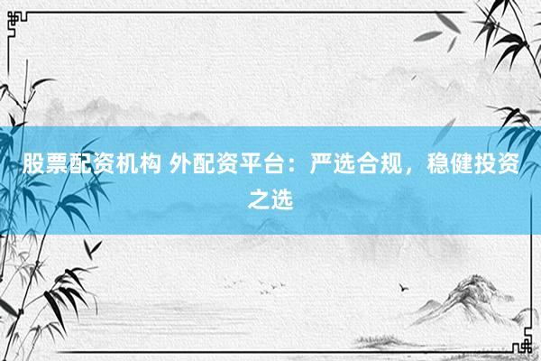 股票配资机构 外配资平台：严选合规，稳健投资之选