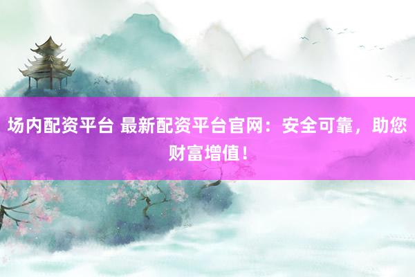 场内配资平台 最新配资平台官网：安全可靠，助您财富增值！