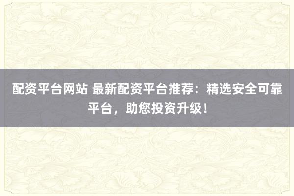 配资平台网站 最新配资平台推荐:精选安全可靠平台,助您投资升级!